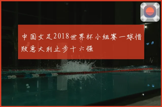 中国女足2018世界杯小组赛一球惜败意大利止步十六强