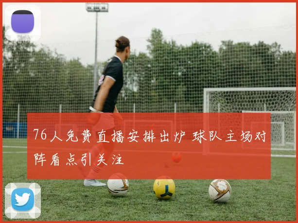 76人免费直播安排出炉 球队主场对阵看点引关注