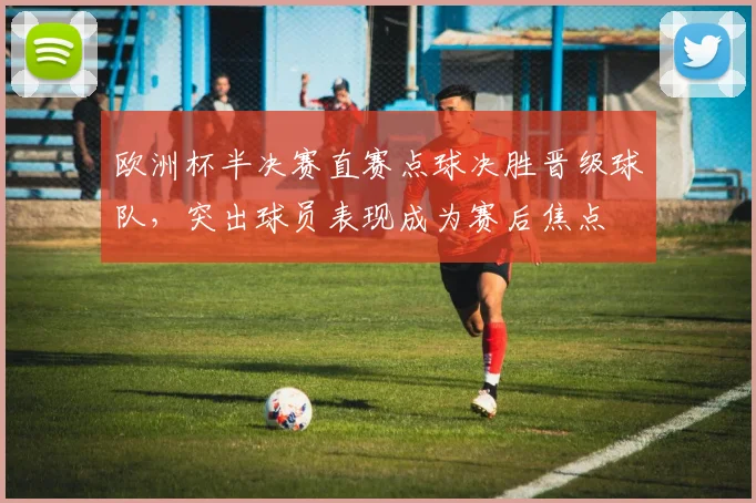 欧洲杯半决赛直赛点球决胜晋级球队，突出球员表现成为赛后焦点