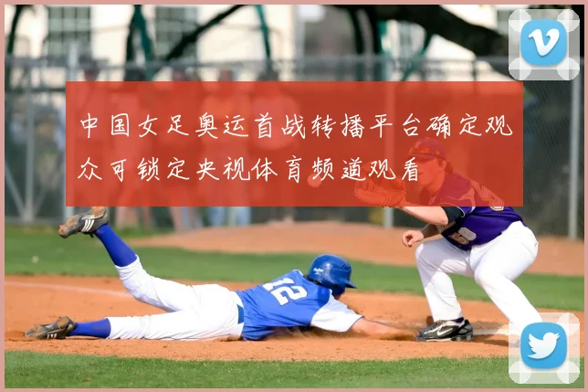 中国女足奥运首战转播平台确定观众可锁定央视体育频道观看