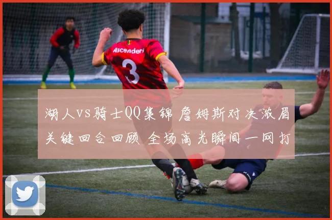 湖人vs骑士QQ集锦 詹姆斯对决浓眉关键回合回顾 全场高光瞬间一网打尽