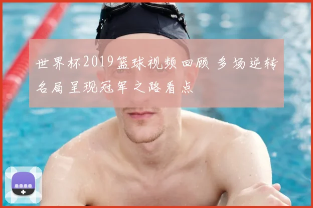 世界杯2019篮球视频回顾 多场逆转名局呈现冠军之路看点