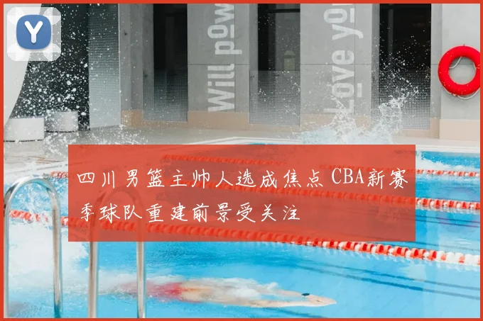 四川男篮主帅人选成焦点 CBA新赛季球队重建前景受关注