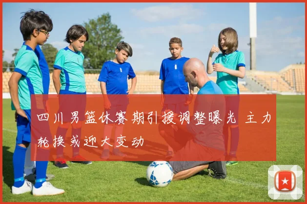四川男篮休赛期引援调整曝光 主力轮换或迎大变动