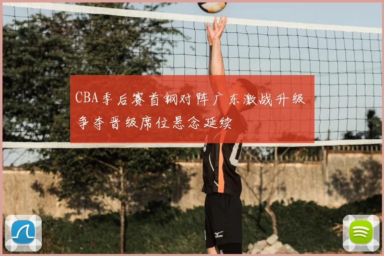 CBA季后赛首钢对阵广东激战升级 争夺晋级席位悬念延续