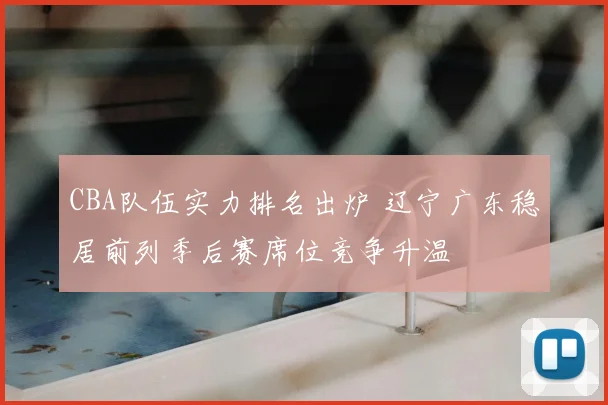 CBA队伍实力排名出炉 辽宁广东稳居前列季后赛席位竞争升温
