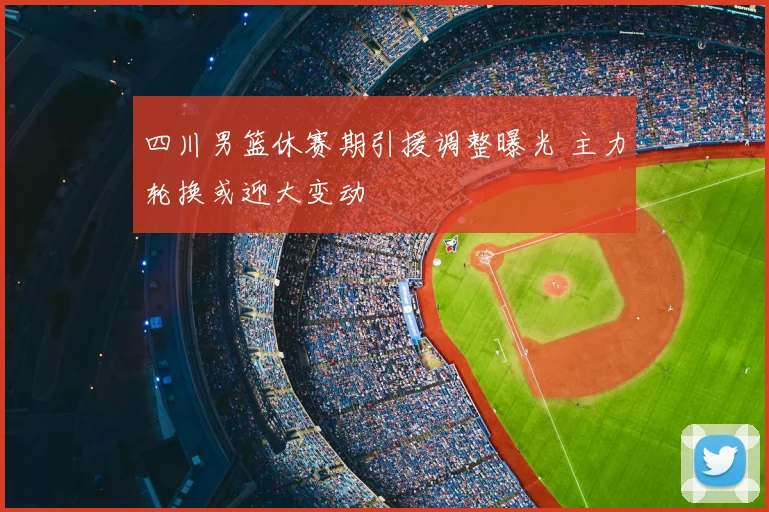 四川男篮休赛期引援调整曝光 主力轮换或迎大变动