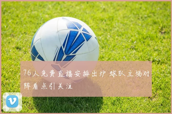 76人免费直播安排出炉 球队主场对阵看点引关注