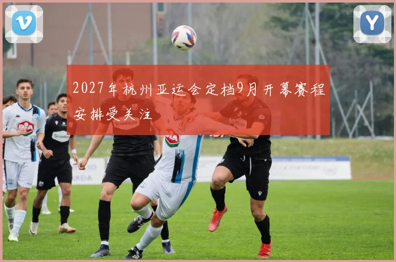 2027年杭州亚运会定档9月开幕赛程安排受关注