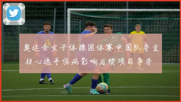 奥运会女子体操团体赛中国队夺金 核心选手伤病影响后续项目争夺