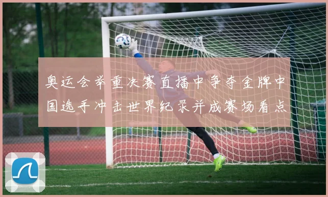 奥运会举重决赛直播中争夺金牌中国选手冲击世界纪录并成赛场看点