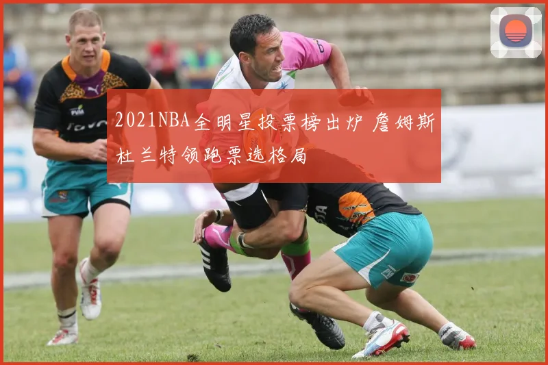 2021NBA全明星投票榜出炉 詹姆斯杜兰特领跑票选格局