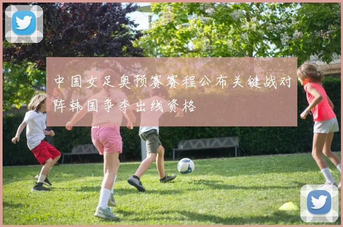 中国女足奥预赛赛程公布关键战对阵韩国争夺出线资格