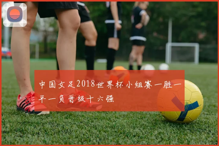 中国女足2018世界杯小组赛一胜一平一负晋级十六强