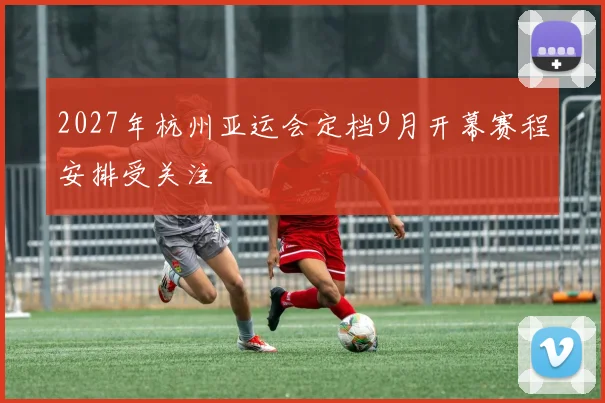 2027年杭州亚运会定档9月开幕赛程安排受关注