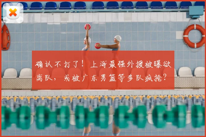 确认不打了！上海最强外援被曝欲离队，或被广东男篮等多队疯抢？