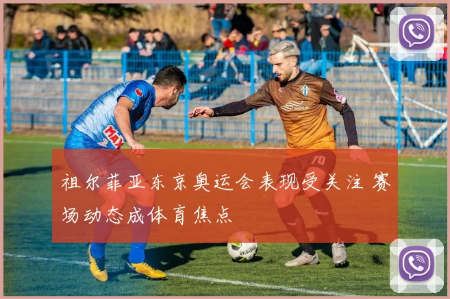 祖尔菲亚东京奥运会表现受关注 赛场动态成体育焦点