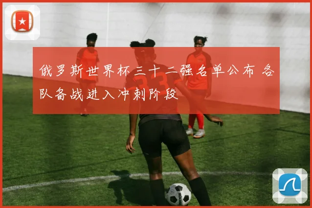 俄罗斯世界杯三十二强名单公布 各队备战进入冲刺阶段