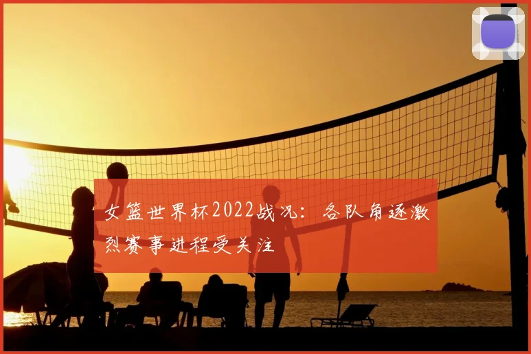 女篮世界杯2022战况：各队角逐激烈赛事进程受关注