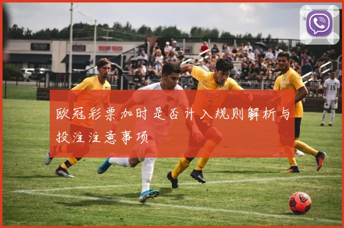 欧冠彩票加时是否计入规则解析与投注注意事项